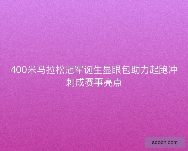 400米马拉松冠军诞生显眼包助力起跑冲刺成赛事亮点