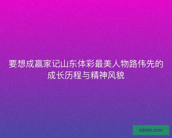 要想成赢家记山东体彩最美人物路伟先的成长历程与精神风貌