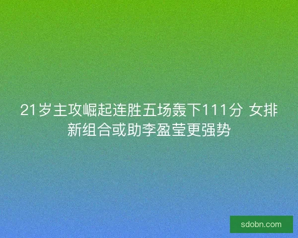 21岁主攻崛起连胜五场轰下111分 女排新组合或助李盈莹更强势