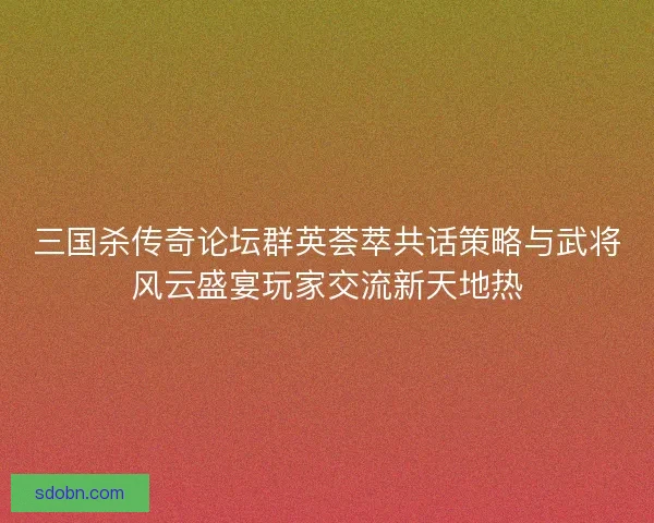 三国杀传奇论坛群英荟萃共话策略与武将风云盛宴玩家交流新天地热