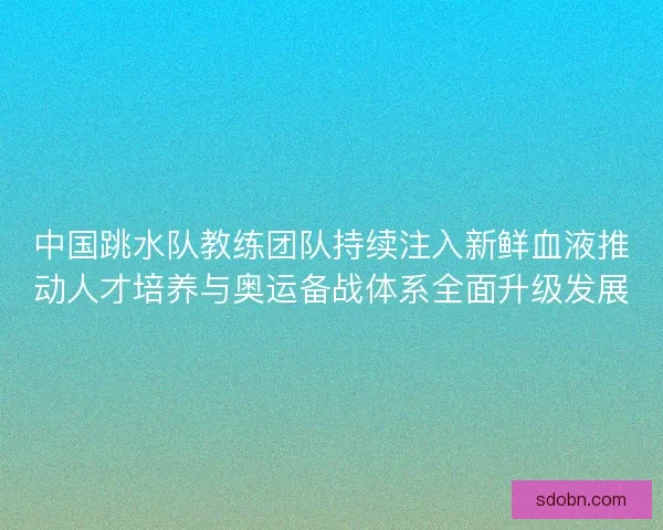 中国跳水队教练团队持续注入新鲜血液推动人才培养与奥运备战体系全面升级发展
