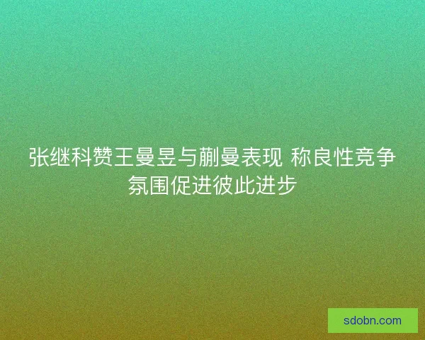 张继科赞王曼昱与蒯曼表现 称良性竞争氛围促进彼此进步