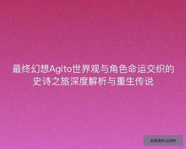 最终幻想Agito世界观与角色命运交织的史诗之旅深度解析与重生传说