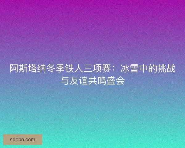 阿斯塔纳冬季铁人三项赛：冰雪中的挑战与友谊共鸣盛会
