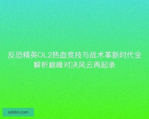 反恐精英OL2热血竞技与战术革新时代全解析巅峰对决风云再起录