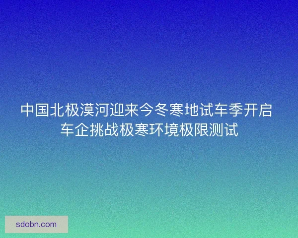 中国北极漠河迎来今冬寒地试车季开启 车企挑战极寒环境极限测试