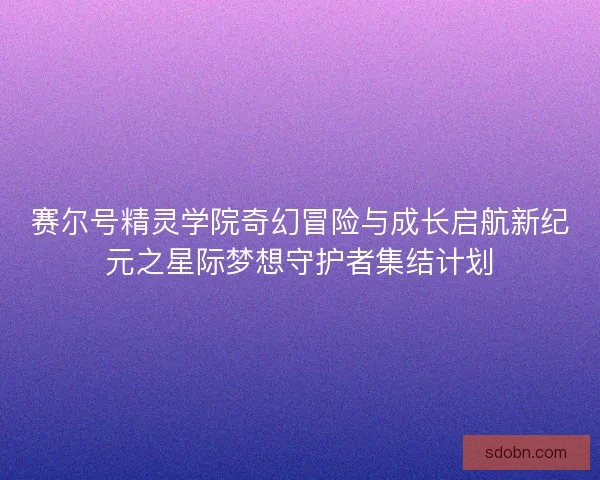 赛尔号精灵学院奇幻冒险与成长启航新纪元之星际梦想守护者集结计划 赛尔号精灵学院奇幻冒险与成长启航新纪元之星际梦想守护者集结计划
