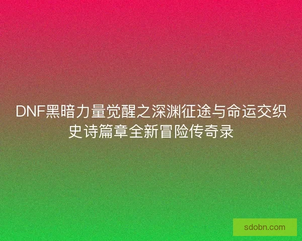 DNF黑暗力量觉醒之深渊征途与命运交织史诗篇章全新冒险传奇录