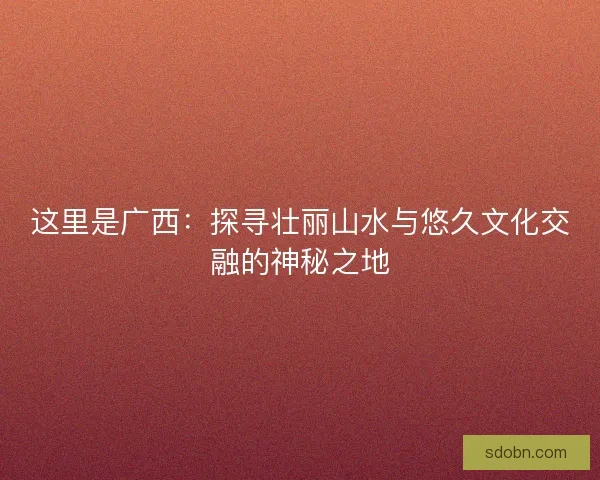 这里是广西:探寻壮丽山水与悠久文化交融的神秘之地 这里是广西:探寻壮丽山水与悠久文化交融的神秘之地