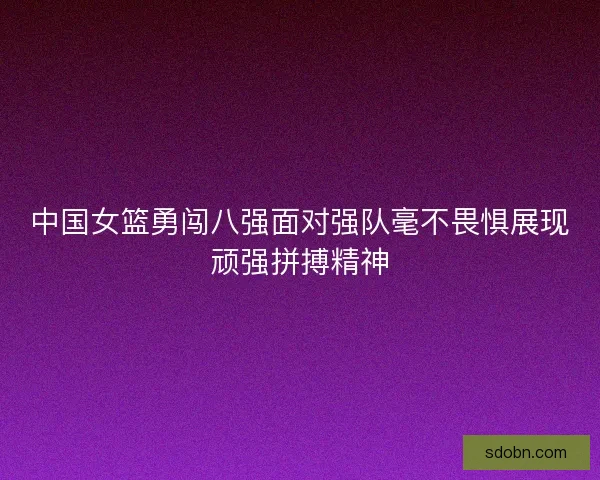 中国女篮勇闯八强面对强队毫不畏惧展现顽强拼搏精神