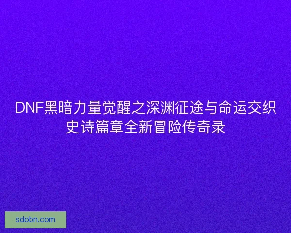 DNF黑暗力量觉醒之深渊征途与命运交织史诗篇章全新冒险传奇录