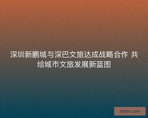 深圳新鹏城与深巴文旅达成战略合作 共绘城市文旅发展新蓝图
