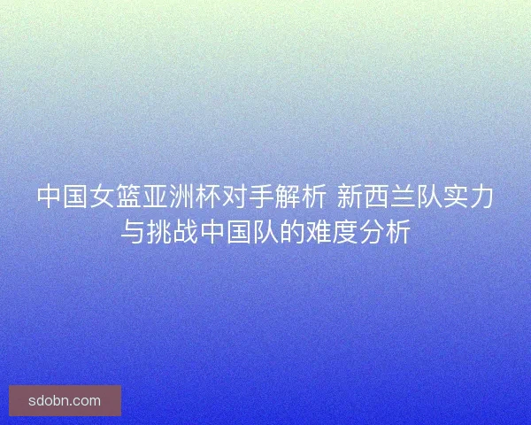 中国女篮亚洲杯对手解析 新西兰队实力与挑战中国队的难度分析