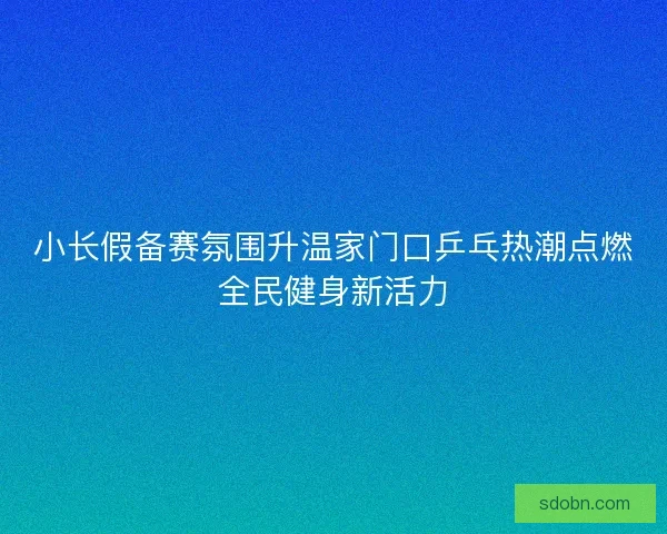 小长假备赛氛围升温家门口乒乓热潮点燃全民健身新活力