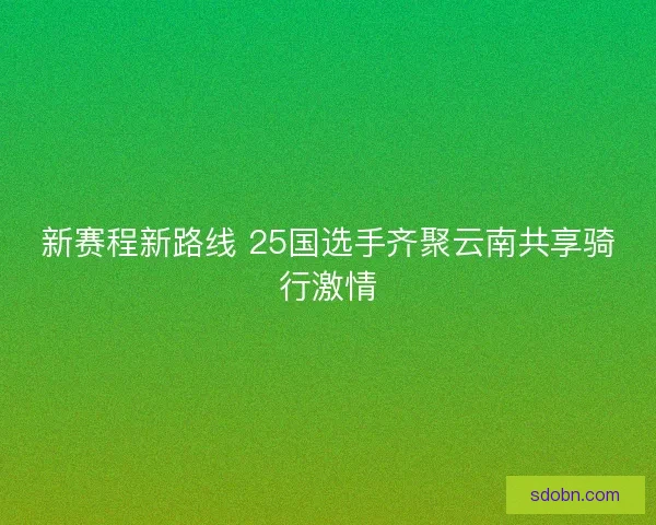 新赛程新路线 25国选手齐聚云南共享骑行激情