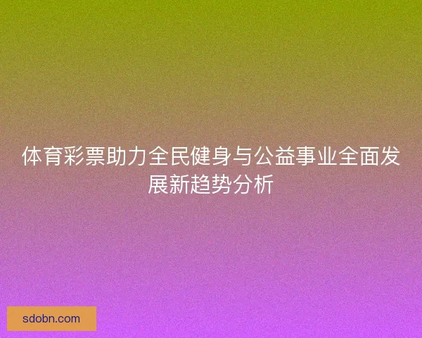 体育彩票助力全民健身与公益事业全面发展新趋势分析 体育彩票助力全民健身与公益事业全面发展新趋势分析