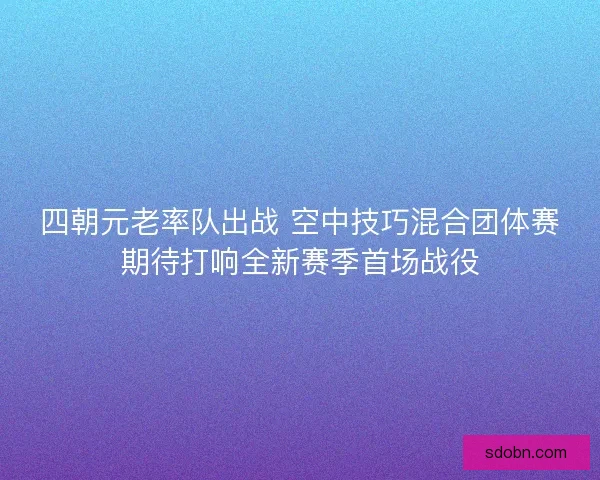 四朝元老率队出战 空中技巧混合团体赛期待打响全新赛季首场战役 四朝元老率队出战 空中技巧混合团体赛期待打响全新赛季首场战役