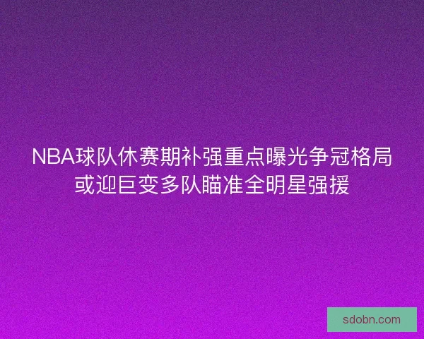 NBA球队休赛期补强重点曝光争冠格局或迎巨变多队瞄准全明星强援