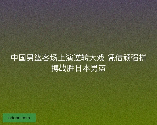 中国男篮客场上演逆转大戏 凭借顽强拼搏战胜日本男篮
