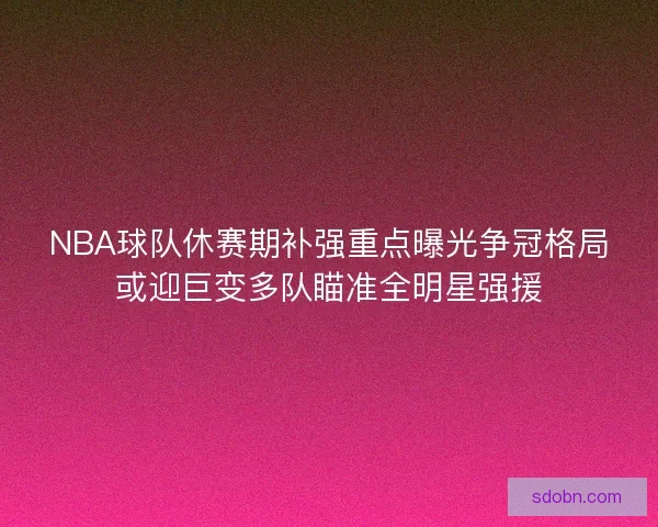 NBA球队休赛期补强重点曝光争冠格局或迎巨变多队瞄准全明星强援