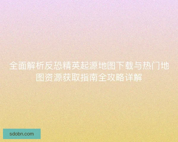 全面解析反恐精英起源地图下载与热门地图资源获取指南全攻略详解