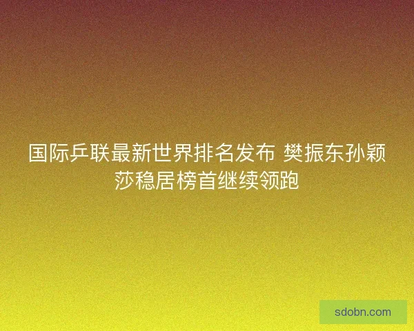 国际乒联最新世界排名发布 樊振东孙颖莎稳居榜首继续领跑