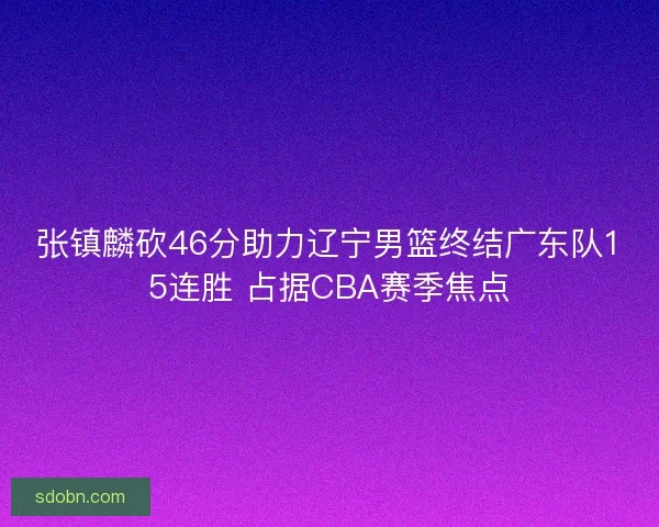 张镇麟砍46分助力辽宁男篮终结广东队15连胜 占据CBA赛季焦点