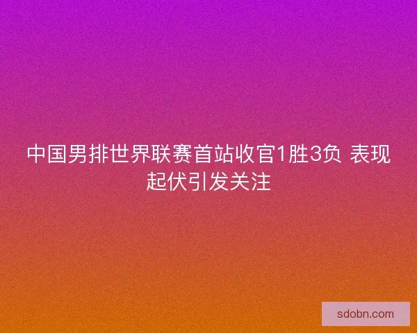 中国男排世界联赛首站收官1胜3负 表现起伏引发关注