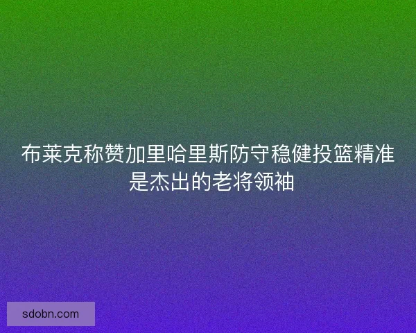布莱克称赞加里哈里斯防守稳健投篮精准 是杰出的老将领袖